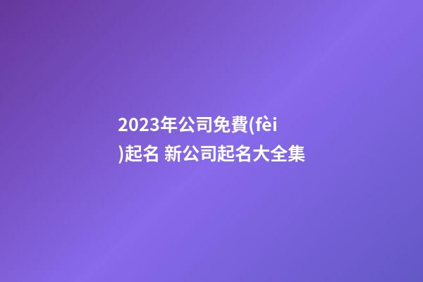 2023年公司免費(fèi)起名 新公司起名大全集